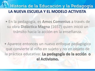 • En la pedagogía, es Amos Comenius a través de
su obra Didáctica Magna (1657) quien inició un
tránsito hacia la acción en la enseñanza.
• Aparece entonces un nuevo enfoque pedagógico
que convierte al niño en sujeto y no en objeto de
la práctica educativa: La pedagogía de la acción o
el Activismo.
LA NUEVA ESCUELA Y EL MODELO ACTIVISTA
 