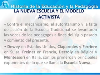 • Contra el mecanicismo, el autoritarismo y la falta
de acción de la Escuela Tradicional se levantaron
las voces de los pedagogos a fines del siglo pasado
y comienzo del presente.
• Dewey en Estados Unidos, Claparedes y Ferriere
en Suiza, Freinet en Francia, Decroly en Bélgica y
Montessori en Italia, son los primeros y principales
exponentes de lo que se llama la Escuela Nueva.
LA NUEVA ESCUELA Y EL MODELO
ACTIVISTA
 