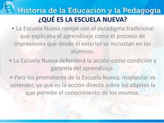 ¿QUÉ ES LA ESCUELA NUEVA?
• La Escuela Nueva rompe con el paradigma tradicional
que explicaba el aprendizaje como el proceso de
impresiones que desde el exterior se incrustan en los
alumnos.
• La Escuela Nueva defenderá la acción como condición y
garantía del aprendizaje.
• Para los promotores de la Escuela Nueva, manipular es
aprender, ya que es la acción directa sobre los objetos la
que permite el conocimiento de los mismos.
 