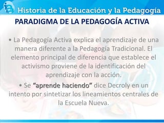 PARADIGMA DE LA PEDAGOGÍA ACTIVA
• La Pedagogía Activa explica el aprendizaje de una
manera diferente a la Pedagogía Tradicional. El
elemento principal de diferencia que establece el
activismo proviene de la identificación del
aprendizaje con la acción.
• Se “aprende haciendo” dice Decroly en un
intento por sintetizar los lineamientos centrales de
la Escuela Nueva.
 