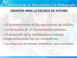 DESAFÍOS PARA LA ESCUELA DE FUTURO
• El fortalecimiento de las operaciones de análisis.
• La formación de un pensamiento sistémico.
• El desarrollo de la habilidad para trabajar
cooperativamente con los compañeros.
• La exigencia de formar individuos más creativos
 