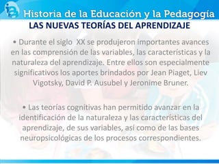LAS NUEVAS TEORÍAS DEL APRENDIZAJE
• Durante el siglo XX se produjeron importantes avances
en las comprensión de las variables, las características y la
naturaleza del aprendizaje. Entre ellos son especialmente
significativos los aportes brindados por Jean Piaget, Liev
Vigotsky, David P. Ausubel y Jeronime Bruner.
• Las teorías cognitivas han permitido avanzar en la
identificación de la naturaleza y las características del
aprendizaje, de sus variables, así como de las bases
neuropsicológicas de los procesos correspondientes.
 