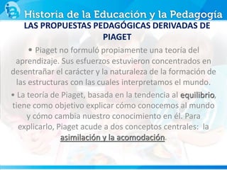LAS PROPUESTAS PEDAGÓGICAS DERIVADAS DE
PIAGET
• Piaget no formuló propiamente una teoría del
aprendizaje. Sus esfuerzos estuvieron concentrados en
desentrañar el carácter y la naturaleza de la formación de
las estructuras con las cuales interpretamos el mundo.
• La teoría de Piaget, basada en la tendencia al equilibrio,
tiene como objetivo explicar cómo conocemos al mundo
y cómo cambia nuestro conocimiento en él. Para
explicarlo, Piaget acude a dos conceptos centrales: la
asimilación y la acomodación.
 