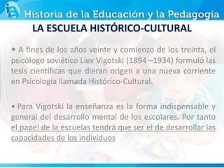 LA ESCUELA HISTÓRICO-CULTURAL
• A fines de los años veinte y comienzo de los treinta, el
psicólogo soviético Liev Vigotski (1894 –1934) formuló las
tesis científicas que dieran origen a una nueva corriente
en Psicología llamada Histórico-Cultural.
• Para Vigotski la enseñanza es la forma indispensable y
general del desarrollo mental de los escolares. Por tanto
el papel de la escuelas tendrá que ser el de desarrollar las
capacidades de los individuos
 