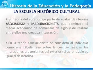 • Su teoría del aprendizaje parte de evaluar las teorías
ASOCIANISTA y MADURACIONISTA que dominaba el
medio académico de comienzos de siglo y de realizar
entre ellos una creativa integración.
• En la teoría asociacionista se considera al individuo
como una tábula rasa sobre la cual se realizan las
impresiones provenientes del exterior (el aprendizaje es
igual al desarrollo).
LA ESCUELA HISTÓRICO-CULTURAL
 