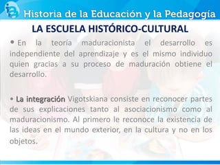 • En la teoría maduracionista el desarrollo es
independiente del aprendizaje y es el mismo individuo
quien gracias a su proceso de maduración obtiene el
desarrollo.
• La integración Vigotskiana consiste en reconocer partes
de sus explicaciones tanto al asociacionismo como al
maduracionismo. Al primero le reconoce la existencia de
las ideas en el mundo exterior, en la cultura y no en los
objetos.
LA ESCUELA HISTÓRICO-CULTURAL
 