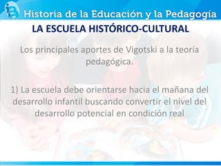 Los principales aportes de Vigotski a la teoría
pedagógica.
1) La escuela debe orientarse hacia el mañana del
desarrollo infantil buscando convertir el nivel del
desarrollo potencial en condición real
LA ESCUELA HISTÓRICO-CULTURAL
 
