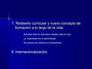 7.7. Rediseño curricular y nuevo concepto deRediseño curricular y nuevo concepto de
formación a lo largo de la vida.formación a lo largo de la vida.
Estudiar toda la vida para trabajar toda la vida.
Lo importante es el aprendizaje.
El proceso se centra en el estudiante
8. Internacionalización.
 