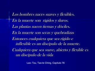 Los hombres naces suaves y flexibles.Los hombres naces suaves y flexibles.
En la muerte son rígidos y duros.En la muerte son rígidos y duros.
Las plantas nacen tiernas y dóciles.Las plantas nacen tiernas y dóciles.
En la muerte son secas y quebradizasEn la muerte son secas y quebradizas
Entonces cualquiera que sea rígido eEntonces cualquiera que sea rígido e
inflexible es un discípulo de la muerte.inflexible es un discípulo de la muerte.
Cualquiera que sea suave, abierto y flexible esCualquiera que sea suave, abierto y flexible es
un discípulo de la vidaun discípulo de la vida
Lao- Tzu, Tao-te Ching. Capítulo 76
 