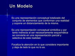 Un ModeloUn Modelo
Es una representación conceptual totalizado delEs una representación conceptual totalizado del
conjunto de elementos que conforman una realidadconjunto de elementos que conforman una realidad
y supone un distanciamiento de la misma.y supone un distanciamiento de la misma.
Es una representación conceptual simbólica y porEs una representación conceptual simbólica y por
tanto indirecta al ser necesariamente esquemáticatanto indirecta al ser necesariamente esquemática
se convierte en una representación parcial yse convierte en una representación parcial y
selectiva de esta realidad.selectiva de esta realidad.
Focaliza la atención en lo que considera importanteFocaliza la atención en lo que considera importante
y deja de lado lo que no lo es.y deja de lado lo que no lo es.
 
