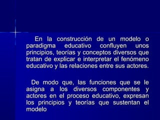 En la construcción de un modelo oEn la construcción de un modelo o
paradigma educativo confluyen unosparadigma educativo confluyen unos
principios, teorías y conceptos diversos queprincipios, teorías y conceptos diversos que
tratan de explicar e interpretar el fenómenotratan de explicar e interpretar el fenómeno
educativo y las relaciones entre sus actores.educativo y las relaciones entre sus actores.
De modo que, las funciones que se leDe modo que, las funciones que se le
asigna a los diversos componentes yasigna a los diversos componentes y
actores en el proceso educativo, expresanactores en el proceso educativo, expresan
los principios y teorías que sustentan ellos principios y teorías que sustentan el
modelomodelo
 