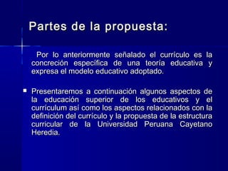 Partes de la propuesta:Partes de la propuesta:
Por lo anteriormente señalado el currículo es laPor lo anteriormente señalado el currículo es la
concreción específica de una teoría educativa yconcreción específica de una teoría educativa y
expresa el modelo educativo adoptado.expresa el modelo educativo adoptado.
 Presentaremos a continuación algunos aspectos dePresentaremos a continuación algunos aspectos de
la educación superior de los educativos y ella educación superior de los educativos y el
currículum así como los aspectos relacionados con lacurrículum así como los aspectos relacionados con la
definición del currículo y la propuesta de la estructuradefinición del currículo y la propuesta de la estructura
curricular de la Universidad Peruana Cayetanocurricular de la Universidad Peruana Cayetano
Heredia.Heredia.
 