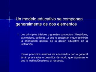Un modelo educativo se componenUn modelo educativo se componen
generalmente de dos elementosgeneralmente de dos elementos
1. Los principios básicos o grandes conceptos ( filosóficos,
axiológicos, políticos…) que lo sustentan y que definirán
la orientación general de la acción educativa en la
institución.
Estos principios además de enunciados por lo general
están precisados o descritos de modo que expresan lo
que la institución piensa al respecto.
 
