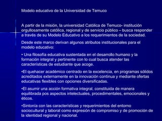 Modelo educativo de la Universidad de Temuco
A partir de la misión, la universidad Católica de Temuco- institución
orgullosamente católica, regional y de servicio público – busca responder
a través de su Modelo Educativo a los requerimientos de la sociedad.
Desde este marco derivan algunos atributos institucionales para el
modelo educativo:
• Una filosofía educativa sustentada en el desarrollo humano y la
formación integral y pertinente con lo cual busca atender las
características de estudiante que acoge.
•El quehacer académico centrado en la excelencia, en programas sólidos
acreditados externamente en la innovación continua y mediante ofertas
educativas flexibles con opciones diversificadas.
•El asumir una acción formativa integral, constituida de manera
equilibrada pos aspectos intelectuales, procedimentales, emocionales y
éticos.
•Sintonía con las características y requerimientos del entorno
sociocultural y laboral como expresión de compromiso y de promoción de
la identidad regional y nacional.
 