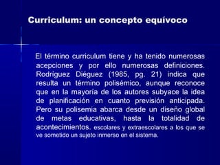 Curriculum: un concepto equívoco
El término curriculum tiene y ha tenido numerosas
acepciones y por ello numerosas definiciones.
Rodríguez Diéguez (1985, pg. 21) indica que
resulta un término polisémico, aunque reconoce
que en la mayoría de los autores subyace la idea
de planificación en cuanto previsión anticipada.
Pero su polisemia abarca desde un diseño global
de metas educativas, hasta la totalidad de
acontecimientos. escolares y extraescolares a los que se
ve sometido un sujeto inmerso en el sistema.
 