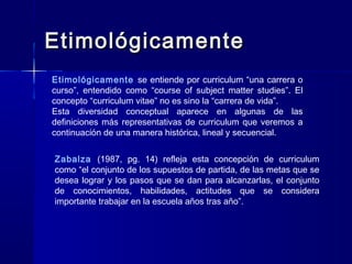 EtimológicamenteEtimológicamente
Etimológicamente se entiende por curriculum “una carrera o
curso”, entendido como “course of subject matter studies”. El
concepto “curriculum vitae” no es sino la “carrera de vida”.
Esta diversidad conceptual aparece en algunas de las
definiciones más representativas de curriculum que veremos a
continuación de una manera histórica, lineal y secuencial.
Zabalza (1987, pg. 14) refleja esta concepción de curriculum
como “el conjunto de los supuestos de partida, de las metas que se
desea lograr y los pasos que se dan para alcanzarlas, el conjunto
de conocimientos, habilidades, actitudes que se considera
importante trabajar en la escuela años tras año”.
 