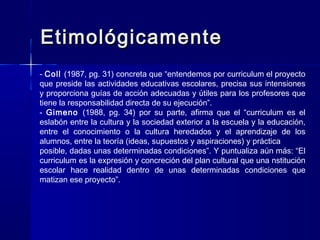 EtimológicamenteEtimológicamente
- Coll (1987, pg. 31) concreta que “entendemos por curriculum el proyecto
que preside las actividades educativas escolares, precisa sus intensiones
y proporciona guías de acción adecuadas y útiles para los profesores que
tiene la responsabilidad directa de su ejecución”.
- Gimeno (1988, pg. 34) por su parte, afirma que el “curriculum es el
eslabón entre la cultura y la sociedad exterior a la escuela y la educación,
entre el conocimiento o la cultura heredados y el aprendizaje de los
alumnos, entre la teoría (ideas, supuestos y aspiraciones) y práctica
posible, dadas unas determinadas condiciones”. Y puntualiza aún más: “El
curriculum es la expresión y concreción del plan cultural que una nstitución
escolar hace realidad dentro de unas determinadas condiciones que
matizan ese proyecto”.
 