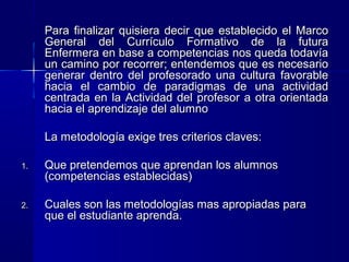 Para finalizar quisiera decir que establecido el MarcoPara finalizar quisiera decir que establecido el Marco
General del Currículo Formativo de la futuraGeneral del Currículo Formativo de la futura
Enfermera en base a competencias nos queda todavíaEnfermera en base a competencias nos queda todavía
un camino por recorrer; entendemos que es necesarioun camino por recorrer; entendemos que es necesario
generar dentro del profesorado una cultura favorablegenerar dentro del profesorado una cultura favorable
hacia el cambio de paradigmas de una actividadhacia el cambio de paradigmas de una actividad
centrada en la Actividad del profesor a otra orientadacentrada en la Actividad del profesor a otra orientada
hacia el aprendizaje del alumnohacia el aprendizaje del alumno
La metodología exige tres criterios claves:La metodología exige tres criterios claves:
1.1. Que pretendemos que aprendan los alumnosQue pretendemos que aprendan los alumnos
(competencias establecidas)(competencias establecidas)
2.2. Cuales son las metodologías mas apropiadas paraCuales son las metodologías mas apropiadas para
que el estudiante aprenda.que el estudiante aprenda.
 