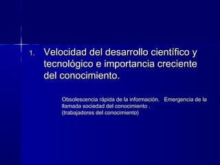 1.1. Velocidad del desarrollo científico yVelocidad del desarrollo científico y
tecnológico e importancia crecientetecnológico e importancia creciente
del conocimiento.del conocimiento.
Obsolescencia rápida de la información. Emergencia de laObsolescencia rápida de la información. Emergencia de la
llamada sociedad del conocimiento .llamada sociedad del conocimiento .
(trabajadores del conocimiento)(trabajadores del conocimiento)
 