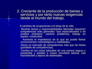 2. Creciente de la producción de bienes y2. Creciente de la producción de bienes y
servicios y por tanto nuevas exigenciasservicios y por tanto nuevas exigencias
desde el mundo del trabajo.desde el mundo del trabajo.
A cambios de ocupaciones a lo largo de la vida.A cambios de ocupaciones a lo largo de la vida.
Muchas tareas y responsabilidades laborales requierenMuchas tareas y responsabilidades laborales requieren
competencias más generales “que especializados o decompetencias más generales “que especializados o de
análisis simbólico” resolver problemas, trabajo enanálisis simbólico” resolver problemas, trabajo en
equipo, creatividad.equipo, creatividad.
Aumenta la importancia de lo que se puede llamarAumenta la importancia de lo que se puede llamar
conocimientos metodológicos y habilidades.conocimientos metodológicos y habilidades.
Hacia un mercado de competencias más que de títulosHacia un mercado de competencias más que de títulos
(portafolio de competencias).(portafolio de competencias).
Cambio en los ciclos laborales de una carrera segura yCambio en los ciclos laborales de una carrera segura y
predecible y estable a mayor movilidad laboral, rutapredecible y estable a mayor movilidad laboral, ruta
impredecible y lapsos de desempleo.impredecible y lapsos de desempleo.
 