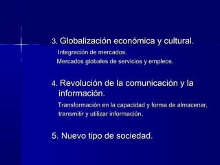 3.3. Globalización económica y cultural.Globalización económica y cultural.
Integración de mercados.Integración de mercados.
Mercados globales de servicios y empleos.Mercados globales de servicios y empleos.
4.4. Revolución de la comunicación y laRevolución de la comunicación y la
información.información.
Transformación en la capacidad y forma de almacenar,Transformación en la capacidad y forma de almacenar,
transmitir y utilizar informacióntransmitir y utilizar información..
5. Nuevo tipo de sociedad.5. Nuevo tipo de sociedad.
 