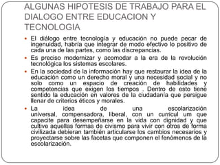 ALGUNAS HIPOTESIS DE TRABAJO PARA EL
DIALOGO ENTRE EDUCACION Y
TECNOLOGIA
 El diálogo entre tecnología y educación no puede pecar de
  ingenuidad, habría que integrar de modo efectivo lo positivo de
  cada una de las partes, como las discrepancias.
 Es preciso modernizar y acomodar a la era de la revolución
  tecnológica los sistemas escolares.
 En la sociedad de la información hay que restaurar la idea de la
  educación como un derecho moral y una necesidad social y no
  solo como un espacio de creación de habilidades y
  competencias que exigen los tiempos . Dentro de esto tiene
  sentido la educación en valores de la ciudadanía que persigue
  llenar de criterios éticos y morales.
 La           idea           de        una         escolarización
  universal, compensadora, liberal, con un curricul um que
  capacite para desempeñarse en la vida con dignidad y que
  cultive aquellas formas de civismo para vivir con otros de forma
  civilizada debieran también articularse los cambios necesarios y
  proyectarse sobre las facetas que componen el fenómenos de la
  escolarización.
 