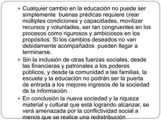  Cualquier cambio en la educación no puede ser
  simplemente buenas prédicas requiere crear
  múltiples condiciones y capacidades, movilizar
  recursos y voluntades, ser tan congruentes en los
  procesos como rigurosos y ambiciosos en los
  propósitos. Si los cambios deseados no van
  debidamente acompañados pueden llegar a
  terminarse.
 Sin la inclusión de otras fuerzas sociales, desde
  las financieras y patronales a los poderes
  públicos, y desde la comunidad a las familias, la
  escuela y la educación no podrán ser la puerta
  de entrada a los mejores ingresos de la sociedad
  de la información.
 En conclusión la nueva sociedad y la riqueza
  material y cultural que está logrando alcanzar, se
  verá amenazada por la conflictividad social a
  menos que se realice una redistribución
 