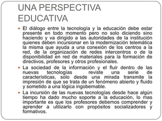 UNA PERSPECTIVA
EDUCATIVA
 El diálogo entre la tecnología y la educación debe estar
  presente en todo momento pero no solo diciendo sino
  haciendo y va dirigido a las autoridades de la institución
  quienes deben incursionar en la modernización telemática
  la misma que ayuda a una conexión de los centros a la
  red, de la organización de redes intercentros o de la
  disponibilidad en red de materiales para la formación de
  directivos, profesores y otros profesionales.
 La sociedad de la información y el fluir dentro de las
  nuevas      tecnologías        reviste    una  serie    de
  características, solo desde una mirada transmite la
  impresión de que se trata de un fenómeno abierto y fluido
  y sometido a una lógica ingobernable.
 La incursión de las nuevas tecnologías desde hace algún
  tiempo ha dado mucho soporte a la educación, lo mas
  importante es que los profesores debemos comprender y
  aprender a utilizarlo con propósitos socializadores y
  formativos.
 