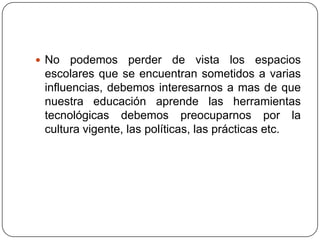  No   podemos perder de vista los espacios
 escolares que se encuentran sometidos a varias
 influencias, debemos interesarnos a mas de que
 nuestra educación aprende las herramientas
 tecnológicas debemos preocuparnos por la
 cultura vigente, las políticas, las prácticas etc.
 