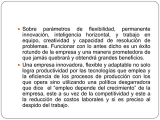  Sobre     parámetros de flexibilidad, permanente
  innovación, inteligencia horizontal, y trabajo en
  equipo, creatividad y capacidad de resolución de
  problemas. Funcionar con lo antes dicho es un éxito
  rotundo de la empresa y una manera prometedora de
  que jamás quebrará y obtendrá grandes beneficios.
 Una empresa innovadora, flexible y adaptable no solo
  logra productividad por las tecnologías que emplea y
  la eficiencia de los procesos de producción con los
  que opera sino utilizando una política desgarradora
  que dice el “empleo depende del crecimiento” de la
  empresa, este a su vez de la competitividad y este a
  la reducción de costos laborales y si es preciso al
  despido del trabajo.
 