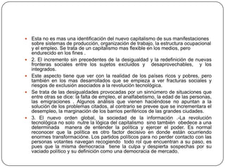    Esta no es mas una identificación del nuevo capitalismo de sus manifestaciones
    sobre sistemas de producción, organización de trabajo, la estructura ocupacional
    y el empleo. Se trata de un capitalismo mas flexible en los medios, pero
    endurecido en los fines .
   2. El incremento sin precedentes de la desigualdad y la redefinición de nuevas
    fronteras sociales entre los sujetos excluidos y desaprovechables, y los
    integrados.
   Este aspecto tiene que ver con la realidad de los países ricos y pobres, pero
    también en los mas desarrollados que se empieza a ver fracturas sociales y
    riesgos de exclusión asociados a la revolución tecnológica.
   Se trata de las desigualdades provocadas por un sinnúmero de situaciones que
    entre otras se dice: la falta de empleo, el analfabetismo, la edad de las personas,
    las emigraciones . Algunos análisis que vienen haciéndose no apuntan a la
    solución de los problemas citados, al contrario se prevee que se incrementara el
    desempleo, la marginación de los barrios periféricos de las grandes ciudades.
   3. El nuevo orden global, la sociedad de la información .-La revolución
    tecnológica no solo nutre la lógica del capitalismo sino también obedece a una
    determinada manera de entender la política y ejercer el poder. Es normal
    reconocer que la política es otro factor decisivo en donde están ocurriendo
    enormes transformacióne. Los partidos políticos para no perder contacto con las
    personas votantes navegan recogiendo todo rol que encuentran a su paso, es
    pues que la misma democracia tiene la culpa y despierta sospechas por su
    vaciado político y su definición como una democracia de mercado.
 