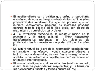  El neoliberalismo es la política que define el paradigma
  económico de nuestro tiempo se trata de las políticas y los
  procedimientos mediante los que se permite que un
  numero relativamente pequeño de intereses privados
  controle todo lo posible de la vida social con objeto de
  maximizar sus beneficios particulares.
 4. La revolución tecnológica, la reestructuración de la
  economía y la crítica cultural .- Estos provocaron
  transformaciones profundas en los sistemas de
  producción, en las relaciones de poder allá por los años
  60.
 La cultura virtual de la era de la información podría ser así
  un antídoto muy efectivo contra cualquier género, e
  incluso podría desarrollar, de una forma inimaginable un
  sentido de ciudadanía cosmopolita que será necesario en
  un mundo interconectado.
 El nuevo paradigma social nos está ofreciendo un mundo
  nuevo lleno de posibilidades imaginables, y un bienestar
  sin precedentes, fuentes y formas culturales etc.
 