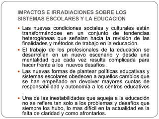 IMPACTOS E IRRADIACIONES SOBRE LOS
SISTEMAS ESCOLARES Y LA EDUCACION
 Las nuevas condiciones sociales y culturales están
  transformándose en un conjunto de tendencias
  heterogéneas que señalan hacia la revisión de las
  finalidades y métodos de trabajo en la educación.
 El trabajo de los profesionales de la educación se
  desarrollan en un nuevo escenario y desde una
  mentalidad que cada vez resulta complicada para
  hacer frente a los nuevos desafíos .
 Las nuevas formas de plantear políticas educativas y
  sistemas escolares obedecen a aquellos cambios que
  se han empeñado en devolver mayores cuotas de
  responsabilidad y autonomía a los centros educativos
  .
 Una de las inestabilidades que aqueja a la educación
  no se refiere tan solo a los problemas y desafíos que
  siempre los hubo, lo mas difícil en la actualidad es la
  falta de claridad y como afrontarlos.
 