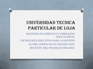 UNIVERSIDAD TECNICA
     PARTICULAR DE LOJA
    MAESTRIA EN GERENCIA Y LIDERAZGO
                        EDUCACIONAL
TECNOLOGÍA EDUCATIVA PARA LA GESTIÓN
     AUTOR: LERIDA OLIVA TOLEDO LEÓN
      DOCENTE: MSc FRANKLIN MIRANDA
 