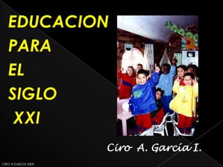 EDUCACION
   PARA
   EL
   SIGLO
    XXI
                     Ciro A. García I.
CIRO A.GARCIA 2009
 