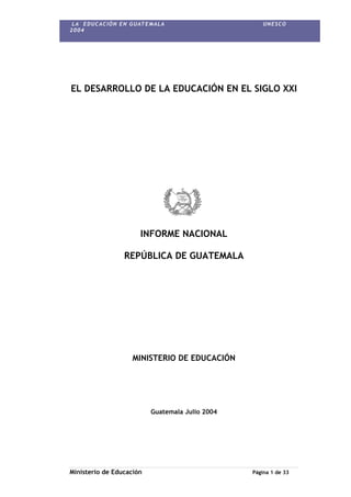 LA EDUCACIÓN EN GUATEMALA UNESCO
2004
EL DESARROLLO DE LA EDUCACIÓN EN EL SIGLO XXI
INFORME NACIONAL
REPÚBLICA DE GUATEMALA
MINISTERIO DE EDUCACIÓN
Guatemala Julio 2004
Ministerio de Educación Página 1 de 33
 