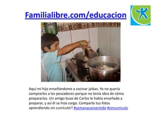Familialibre.com/educacion
Aquí mi hijo enseñándome a cocinar jaibas. Yo no quería
comprarles a los pescadores porque no tenía idea de cómo
prepararlas. Un amigo buzo de Carlos le había enseñado a
preparar, y así él se hizo cargo. Comparte tus fotos
aprendiendo sin currículo!! #semanaconsentido #sincurriculo
 
