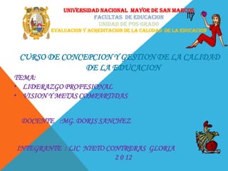 UNIVERSIDAD NACIONAL MAYOR DE SAN MARCOS
                       FACULTAS DE EDUCACION
                        UNIDAD DE POS GRADO
         EVALUACION Y ACREDITACION DE LA CALODAD DE LA EDUCACION




 CURSO DE CONCEPCION Y GESTION DE LA CALIDAD
               DE LA EDUCACION
TEMA:
• LIDERAZGO PROFESIONAL
• VISION Y METAS COMPARTIDAS


 DOCENTE :MG. DORIS SANCHEZ


INTEGRANTE : LIC NIETO CONTRERAS GLORIA
                         2 0 12
 