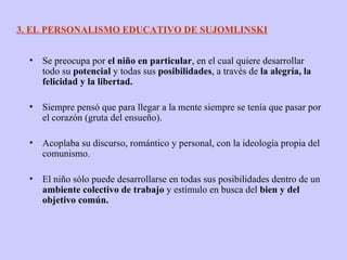 Se preocupa por  el niño en particular , en el cual quiere desarrollar todo su  potencial  y todas sus  posibilidades , a través de  la alegría, la felicidad y la libertad. Siempre pensó que para llegar a la mente siempre se tenía que pasar por el corazón (gruta del ensueño). Acoplaba su discurso, romántico y personal, con la ideología propia del comunismo. El niño sólo puede desarrollarse en todas sus posibilidades dentro de un  ambiente colectivo de trabajo  y estímulo en busca del  bien y del objetivo común. 3. EL PERSONALISMO EDUCATIVO DE SUJOMLINSKI 