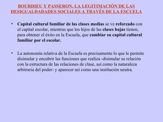 Capital cultural familiar de las clases medias  se ve  reforzado  con el capital escolar, mientras que los hijos de las  clases bajas  tienen, para obtener el éxito en la Escuela, que  cambiar su capital cultural familiar por el escolar.  La autonomía relativa de la Escuela es precisamente lo que le permite disimular y encubrir las funciones que realiza -disimular su relación con la estructura de las relaciones de clase, así como la naturaleza arbitraria del poder- y aparecer así como una institución neutra. BOURDIEU Y PASSERON. LA LEGITIMACIÓN DE LAS DESIGUALDADADES SOCIALES A TRAVÉS DE LA ESCUELA 