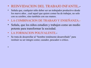 REINVIDACION DEL TRABAJO INFANTIL .- Señala que, cualquier niño deber ser un trabajador productivo desde los nueve años , cual aquel que quiere comer ha de trabajar, no solo con su cerebro, sino también con sus manos. LA COMBINACION DE TRABAJO Y ENSEÑANZA.- Señala, que los niños estudien y trabajen como un medio potente para transformar la sociedad. LA FORMACION POLIVALENTE .- Se trata de desarrollar al “hombre totalmente desarrollado” para restituir su ser integro como; cazador, pescador o critico. 