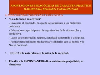 APORTACIONES PEDAGÓGICAS DE CARÁCTER PRÁCTICO MAKARENKO, BLONSKIJ Y SUJOMLINSKI 1. MAKARENKO, PROPUESTA EDUCATIVA “ La educación colectivista” - Involucra al educando, búsqueda de soluciones a los problemas cotidianos.  - Educandos co-partícipes en la organización de la vida escolar y productiva. - Lazos de colaboración, respeto, autoridad compartida y disciplina. - Formar personalidades productivas y solidarias con su pueblo y la Nueva Sociedad.  EDUCAR la naturaleza en función de la sociedad. El culto a la ESPONTANEIDAD es socialmente perjudicial, se abandona. 