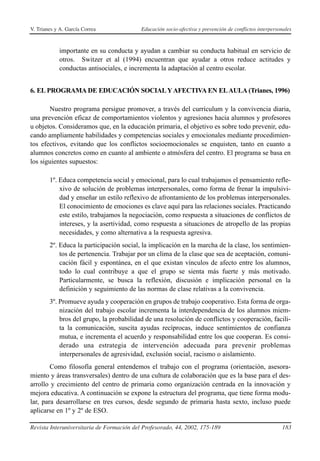 V. Trianes y A. García Correa              Educación socio-afectiva y prevención de conflictos interpersonales



            importante en su conducta y ayudan a cambiar su conducta habitual en servicio de
            otros. Switzer et al (1994) encuentran que ayudar a otros reduce actitudes y
            conductas antisociales, e incrementa la adaptación al centro escolar.


6. EL PROGRAMA DE EDUCACIÓN SOCIAL Y AFECTIVA EN EL AULA (Trianes, 1996)

       Nuestro programa persigue promover, a través del currículum y la convivencia diaria,
una prevención eficaz de comportamientos violentos y agresiones hacia alumnos y profesores
u objetos. Consideramos que, en la educación primaria, el objetivo es sobre todo prevenir, edu-
cando ampliamente habilidades y competencias sociales y emocionales mediante procedimien-
tos efectivos, evitando que los conflictos socioemocionales se enquisten, tanto en cuanto a
alumnos concretos como en cuanto al ambiente o atmósfera del centro. El programa se basa en
los siguientes supuestos:

        1º. Educa competencia social y emocional, para lo cual trabajamos el pensamiento refle-
            xivo de solución de problemas interpersonales, como forma de frenar la impulsivi-
            dad y enseñar un estilo reflexivo de afrontamiento de los problemas interpersonales.
            El conocimiento de emociones es clave aquí para las relaciones sociales. Practicando
            este estilo, trabajamos la negociación, como respuesta a situaciones de conflictos de
            intereses, y la asertividad, como respuesta a situaciones de atropello de las propias
            necesidades, y como alternativa a la respuesta agresiva.
        2º. Educa la participación social, la implicación en la marcha de la clase, los sentimien-
            tos de pertenencia. Trabajar por un clima de la clase que sea de aceptación, comuni-
            cación fácil y espontánea, en el que existan vínculos de afecto entre los alumnos,
            todo lo cual contribuye a que el grupo se sienta más fuerte y más motivado.
            Particularmente, se busca la reflexión, discusión e implicación personal en la
            definición y seguimiento de las normas de clase relativas a la convivencia.
        3º. Promueve ayuda y cooperación en grupos de trabajo cooperativo. Esta forma de orga-
            nización del trabajo escolar incrementa la interdependencia de los alumnos miem-
            bros del grupo, la probabilidad de una resolución de conflictos y cooperación, facili-
            ta la comunicación, suscita ayudas recíprocas, induce sentimientos de confianza
            mutua, e incrementa el acuerdo y responsabilidad entre los que cooperan. Es consi-
            derado una estrategia de intervención adecuada para prevenir problemas
            interpersonales de agresividad, exclusión social, racismo o aislamiento.
        Como filosofía general entendemos el trabajo con el programa (orientación, asesora-
miento y áreas transversales) dentro de una cultura de colaboración que es la base para el des-
arrollo y crecimiento del centro de primaria como organización centrada en la innovación y
mejora educativa. A continuación se expone la estructura del programa, que tiene forma modu-
lar, para desarrollarse en tres cursos, desde segundo de primaria hasta sexto, incluso puede
aplicarse en 1º y 2º de ESO.

Revista Interuniversitaria de Formación del Profesorado, 44, 2002, 175-189                               183
 