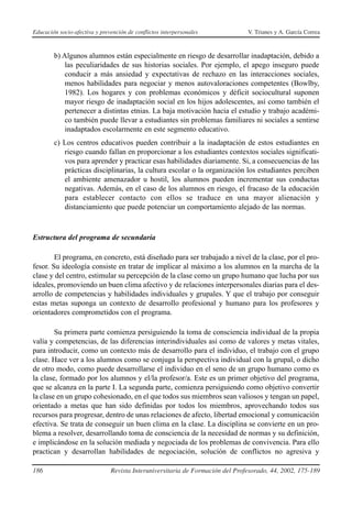 Educación socio-afectiva y prevención de conflictos interpersonales            V. Trianes y A. García Correa



        b) Algunos alumnos están especialmente en riesgo de desarrollar inadaptación, debido a
            las peculiaridades de sus historias sociales. Por ejemplo, el apego inseguro puede
            conducir a más ansiedad y expectativas de rechazo en las interacciones sociales,
            menos habilidades para negociar y menos autovaloraciones competentes (Bowlby,
            1982). Los hogares y con problemas económicos y déficit sociocultural suponen
            mayor riesgo de inadaptación social en los hijos adolescentes, así como también el
            pertenecer a distintas etnias. La baja motivación hacia el estudio y trabajo académi-
            co también puede llevar a estudiantes sin problemas familiares ni sociales a sentirse
            inadaptados escolarmente en este segmento educativo.
        c) Los centros educativos pueden contribuir a la inadaptación de estos estudiantes en
           riesgo cuando fallan en proporcionar a los estudiantes contextos sociales significati-
           vos para aprender y practicar esas habilidades diariamente. Si, a consecuencias de las
           prácticas disciplinarias, la cultura escolar o la organización los estudiantes perciben
           el ambiente amenazador u hostil, los alumnos pueden incrementar sus conductas
           negativas. Además, en el caso de los alumnos en riesgo, el fracaso de la educación
           para establecer contacto con ellos se traduce en una mayor alienación y
           distanciamiento que puede potenciar un comportamiento alejado de las normas.



Estructura del programa de secundaria

        El programa, en concreto, está diseñado para ser trabajado a nivel de la clase, por el pro-
fesor. Su ideología consiste en tratar de implicar al máximo a los alumnos en la marcha de la
clase y del centro, estimular su percepción de la clase como un grupo humano que lucha por sus
ideales, promoviendo un buen clima afectivo y de relaciones interpersonales diarias para el des-
arrollo de competencias y habilidades individuales y grupales. Y que el trabajo por conseguir
estas metas suponga un contexto de desarrollo profesional y humano para los profesores y
orientadores comprometidos con el programa.

        Su primera parte comienza persiguiendo la toma de consciencia individual de la propia
valía y competencias, de las diferencias interindividuales así como de valores y metas vitales,
para introducir, como un contexto más de desarrollo para el individuo, el trabajo con el grupo
clase. Hace ver a los alumnos como se conjuga la perspectiva individual con la grupal, o dicho
de otro modo, como puede desarrollarse el individuo en el seno de un grupo humano como es
la clase, formado por los alumnos y el/la profesor/a. Este es un primer objetivo del programa,
que se alcanza en la parte I. La segunda parte, comienza persiguiendo como objetivo convertir
la clase en un grupo cohesionado, en el que todos sus miembros sean valiosos y tengan un papel,
orientado a metas que han sido definidas por todos los miembros, aprovechando todos sus
recursos para progresar, dentro de unas relaciones de afecto, libertad emocional y comunicación
efectiva. Se trata de conseguir un buen clima en la clase. La disciplina se convierte en un pro-
blema a resolver, desarrollando toma de consciencia de la necesidad de normas y su definición,
e implicándose en la solución mediada y negociada de los problemas de convivencia. Para ello
practican y desarrollan habilidades de negociación, solución de conflictos no agresiva y

186                            Revista Interuniversitaria de Formación del Profesorado, 44, 2002, 175-189
 