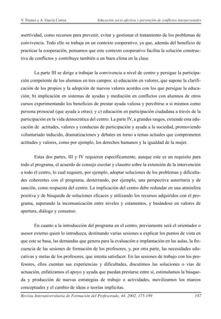 V. Trianes y A. García Correa              Educación socio-afectiva y prevención de conflictos interpersonales



asertividad, como recursos para prevenir, evitar y gestionar el tratamiento de los problemas de
convivencia. Todo ello se trabaja en un contexto cooperativo, ya que, además del beneficio de
practicar la cooperación, pensamos que este contexto cooperativo facilita la solución construc-
tiva de conflictos y contribuye también a un buen clima en la clase.


        La parte III se dirige a trabajar la convivencia a nivel de centro y persigue la participa-
ción competente de los alumnos en tres campos: a) educación en valores, que supone la clarifi-
cación de los propios y la adopción de nuevos valores acordes con los que persigue la educa-
ción; b) implicación en sistemas de ayudas y mediación en conflictos con alumnos de otros
cursos experimentando los beneficios de prestar ayuda valiosa y percibirse a si mismos como
persona prosocial (que ayuda a otras); y c) educación en participación ciudadana a través de la
participación en la vida democrática del centro. La parte IV, a grandes rasgos, extiende esta edu-
cación de actitudes, valores y conductas de participación y ayuda a la sociedad, promoviendo
voluntariado inducido, dramatizaciones y debates en torno a temas actuales que comprometen
actitudes y valores, como por ejemplo, los derechos humanos y la igualdad de la mujer.


        Estas dos partes, III y IV requieren específicamente, aunque este es un requisito para
todo el programa, el acuerdo de consejo escolar y claustro sobre la extensión de la intervención
a todo el centro, lo cual requiere, por ejemplo, adoptar soluciones de los problemas y dificulta-
des coherentes con el programa, desterrando, por ejemplo, una perspectiva autoritaria y de
sanción, como respuesta del centro. La implicación del centro debe redundar en una atmósfera
positiva y de búsqueda de soluciones eficaces y utilizando los recursos adquiridos con el pro-
grama, superando la incomunicación entre niveles y estamentos, y basándose en valores de
apertura, diálogo y consenso.


        En cuanto a la introducción del programa en el centro, previamente será el orientador o
asesor externo quien lo introduzca, destinando varias sesiones a explicar los puntos de vista en
que este se basa, las demandas que genera para la evaluación e implantación en las aulas, la fre-
cuencia de las sesiones de formación de los profesores, y, por otra parte, las necesidades edu-
cativas y metas de los profesores, que intenta satisfacer. En las sesiones de trabajo con los pro-
fesores, ellos cuentan sus experiencias y dificultades, discutimos las soluciones o vías de
actuación, enfatizamos el apoyo y ayuda que puedan prestarse entre sí, estimulamos la búsque-
da y producción de nuevas estrategias de trabajo o actividades, movilizamos los marcos
conceptuales y el cambio de ideas o teorías implícitas.
Revista Interuniversitaria de Formación del Profesorado, 44, 2002, 175-189                               187
 