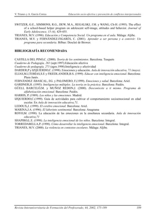 V. Trianes y A. García Correa              Educación socio-afectiva y prevención de conflictos interpersonales


SWITZER, G.E., SIMMONS, R.G., DEW, M.A., REGALSKI, J.M. y WANG, Ch-H. (1995). The effect
     of a school-based helper program on adolescent self-image, attitudes and behavior. Journal of
     Early Adolescence, 15 (4), 429-455.
TRIANES, M.V. (1996). Educación y Competencia Social. Un programa en el aula. Málaga: Aljibe.
TRIANES, M.V. y FERNÁNDEZ-FIGARÉS, C. (2001). Aprender a ser persona y a convivir: Un
     programa para secundaria. Bilbao: Descleé de Brower.

BIBLIOGRAFÍA RECOMENDADA

CASTILLA DEL PINO,C. (2000). Teoría de los sentimientos. Barcelona. Tusquets
Cuaderno de Pedagogía, 261 (sept.1997).Educación afectiva
Cuaderno de pedagogía, 271 (agos.1998).Inteligencia y afectividad
DARDER,P y IZQUIERDO,C. (1998). Emociones y educación. Aula de innovación educativa, 71 (mayo).
ELIAS,M.J,TOBÍAS,S.E y FRIEDLANDER,B.S. (1999). Educar con inteligencia emocional. Barcelona:
      Plaza Janés.
FERNÁNDEZ ÁBASCAL, EG. y PALOMERO, F.(1999). Emociones y salud. Barcelona: Ariel.
GARDNER,H. (1995): Inteligencias múltiples. La teoría en la práctica. Barcelona: Paidós.
GÜELL BARCELÓ,M. y MUÑOZ REDON,J. (2000). Desconócete a ti mismo. Programa de
      alfabetización emocional. Barcelona: Paidós.
HARRIS, P. (1989). Los niños y las emociones. Madrid.
IZQUIERDO,C.(1999). Guía de actividades para cultivar el comportamiento socioemocional en edad
      escolar. En Aula de innovación educativa,71.
LEDOUX,J. (1999). El cerebro emocional. Barcelona: Ariel.
MARINA,J.A. (1996). El laberinto sentimental. Barcelona: Anagrama
ROYO,M. (1998). La educación de las emociones en la enseñanza secundaria. Aula de innovación
      educativa,71
SHAPIRO,L.E. (1998). La inteligencia emocional de los niños. Barcelona: Integral.
TORREDABELLA,P. (1998). Cómo desarrollar la inteligencia emocional. Barcelona: Integral.
TRIANES, M.V. (2000). La violencia en contextos escolares. Málaga: Aljibe.




Revista Interuniversitaria de Formación del Profesorado, 44, 2002, 175-189                               189
 