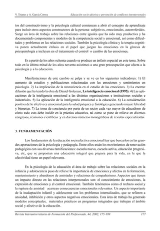 V. Trianes y A. García Correa              Educación socio-afectiva y prevención de conflictos interpersonales



tos del constructivismo y la psicología cultural comienzan a abrir el concepto de aprendizaje
para incluir otros aspectos constructores de la persona: subjetivos, emocionales, autorreferidos.
Surge un área de trabajo sobre las relaciones entre iguales que ha sido muy productiva y ha
documentado componentes y modelos de la competencia social y emocional, así como dificul-
tades y problemas en las relaciones sociales. También la psicología clínica y la terapia cogniti-
va ponen actualmente énfasis en el papel que juegan las emociones en la génesis de
psicopatología e incluyen en el tratamiento el control o cambio de las emociones.

       Es a partir de los años ochenta cuando se produce un énfasis especial en este tema. Sobre
todo en la última mitad de los años noventa asistimos a una gran preocupación que afecta a la
psicología y a la educación.

       Manifestaciones de este cambio se palpa y se ve en los siguientes indicadores: 1) El
aumento de estudios y publicaciones relacionadas con las emociones y sentimientos en
psicología. 2) La implicación de la neurociencia en el estudio de las emociones. 3) La enorme
difusión que ha tenido la obra de Daniel Goleman, La inteligencia emocional (1995). 4) Las apli-
caciones de la inteligencia emocional a las distintas organizaciones e instituciones sociales e
industriales. 5) La aplicación de la inteligencia emocional a la educación. 6) La consideración
positiva de lo afectivo y emocional para la salud psíquica y fisiológica generando mayor felicidad
y bienestar. 7) La toma de conciencia por parte de un sector cada vez mayor de educadores de
cómo todo esto debe incidir en la práctica educativa, tal como se pone de relieve en diversos
congresos, reuniones científicas y en diversos números monográficos de revistas especializadas.



3. FUNDAMENTACIÓN

       Los fundamentos de la educación socioafectiva emocional hay que buscarlos en las gran-
des aportaciones de la psicología y pedagogía. Entre ellos están los movimientos de renovación
pedagógica con sus diversas ramificaciones: escuela nueva, escuela activa, educación progresi-
va, etc, que se proponían una educación integral que prepara para la vida, en la que la
afectividad tiene un papel relevante.

       En la psicología de la educación el área de trabajo sobre las relaciones sociales en la
infancia y adolescencia puso de relieve la importancia de emociones y afectos en la formación,
mantenimiento y abandonos de amistades y relaciones de compañerismo. Aspectos que tienen
un impacto directo en las relaciones interpersonales son: el conocimiento de emociones, la
expresión de emociones y el control emocional. También fenómenos como el rechazo social y
la ruptura de amistad acarrean consecuencias emocionales relevantes. Un aspecto importante
de la inadaptación infantil y adolescente son los problemas internalizados, que se refieren a
ansiedad, inhibición y otros aspectos negativos emocionales. Esta área de trabajo ha generado
modelos conceptuales, materiales prácticos en programas integrados que trabajan el ámbito
social y afectivo de la educación.

Revista Interuniversitaria de Formación del Profesorado, 44, 2002, 175-189                               177
 