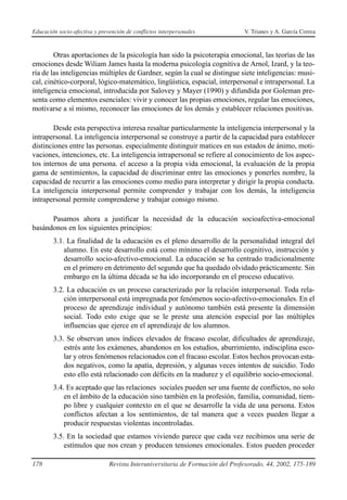 Educación socio-afectiva y prevención de conflictos interpersonales            V. Trianes y A. García Correa



        Otras aportaciones de la psicología han sido la psicoterapia emocional, las teorías de las
emociones desde Wiliam James hasta la moderna psicología cognitiva de Arnol, Izard, y la teo-
ría de las inteligencias múltiples de Gardner, según la cual se distingue siete inteligencias: musi-
cal, cinético-corporal, lógico-matemático, lingüística, espacial, interpersonal e intrapersonal. La
inteligencia emocional, introducida por Salovey y Mayer (1990) y difundida por Goleman pre-
senta como elementos esenciales: vivir y conocer las propias emociones, regular las emociones,
motivarse a sí mismo, reconocer las emociones de los demás y establecer relaciones positivas.

        Desde esta perspectiva interesa resaltar particularmente la inteligencia interpersonal y la
intrapersonal. La inteligencia interpersonal se construye a partir de la capacidad para establecer
distinciones entre las personas. especialmente distinguir matices en sus estados de ánimo, moti-
vaciones, intenciones, etc. La inteligencia intrapersonal se refiere al conocimiento de los aspec-
tos internos de una persona. el acceso a la propia vida emocional, la evaluación de la propia
gama de sentimientos, la capacidad de discriminar entre las emociones y ponerles nombre, la
capacidad de recurrir a las emociones como medio para interpretar y dirigir la propia conducta.
La inteligencia interpersonal permite comprender y trabajar con los demás, la inteligencia
intrapersonal permite comprenderse y trabajar consigo mismo.

      Pasamos ahora a justificar la necesidad de la educación socioafectiva-emocional
basándonos en los siguientes principios:
        3.1. La finalidad de la educación es el pleno desarrollo de la personalidad integral del
            alumno. En este desarrollo está como mínimo el desarrollo cognitivo, instrucción y
            desarrollo socio-afectivo-emocional. La educación se ha centrado tradicionalmente
            en el primero en detrimento del segundo que ha quedado olvidado prácticamente. Sin
            embargo en la última década se ha ido incorporando en el proceso educativo.
        3.2. La educación es un proceso caracterizado por la relación interpersonal. Toda rela-
            ción interpersonal está impregnada por fenómenos socio-afectivo-emocionales. En el
            proceso de aprendizaje individual y autónomo también está presente la dimensión
            social. Todo esto exige que se le preste una atención especial por las múltiples
            influencias que ejerce en el aprendizaje de los alumnos.
        3.3. Se observan unos índices elevados de fracaso escolar, dificultades de aprendizaje,
            estrés ante los exámenes, abandonos en los estudios, aburrimiento, indisciplina esco-
            lar y otros fenómenos relacionados con el fracaso escolar. Estos hechos provocan esta-
            dos negativos, como la apatía, depresión, y algunas veces intentos de suicidio. Todo
            esto ello está relacionado con déficits en la madurez y el equilibrio socio-emocional.
        3.4. Es aceptado que las relaciones sociales pueden ser una fuente de conflictos, no solo
            en el ámbito de la educación sino también en la profesión, familia, comunidad, tiem-
            po libre y cualquier contexto en el que se desarrolle la vida de una persona. Estos
            conflictos afectan a los sentimientos, de tal manera que a veces pueden llegar a
            producir respuestas violentas incontroladas.
        3.5. En la sociedad que estamos viviendo parece que cada vez recibimos una serie de
            estímulos que nos crean y producen tensiones emocionales. Estos pueden proceder

178                            Revista Interuniversitaria de Formación del Profesorado, 44, 2002, 175-189
 