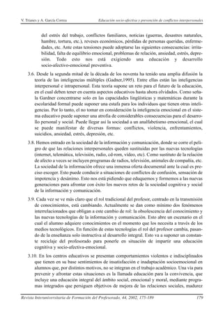 V. Trianes y A. García Correa              Educación socio-afectiva y prevención de conflictos interpersonales



            del estrés del trabajo, conflictos familiares, noticias (guerras, desastres naturales,
            hambre, tortura, etc.), reveses económicos, pérdidas de personas queridas, enferme-
            dades, etc. Ante estas tensiones puede adoptarse las siguientes consecuencias: irrita-
            bilidad, falta de equilibrio emocional, problemas de relación, ansiedad, estrés, depre-
            sión. Todo esto nos está exigiendo una educación y desarrollo
            socio-afectivo-emocional preventiva.
    3.6. Desde la segunda mitad de la década de los noventa ha tenido una amplia difusión la
        teoría de las inteligencias múltiples (Gadner,1995). Entre ellas están las inteligencias
        interpersonal e intrapersonal. Esta teoría supone un reto para el futuro de la educación,
        en el cual deben tener en cuenta aspectos educativos hasta ahora olvidados. Como seña-
        la Gardner concentrarse solo en las capacidades lingüísticas y matemáticas durante la
        escolaridad formal puede suponer una estafa para los individuos que tienen otras inteli-
        gencias. Por lo tanto, el no tomar en consideración la inteligencia emocional en el siste-
        ma educativo puede suponer una atrofia de considerables consecuencias para el desarro-
        llo personal y social. Puede llegar así la sociedad a un analfabetismo emocional, el cual
        se puede manifestar de diversas formas: conflictos, violencia, enfrentamientos,
        suicidios, ansiedad, estrés, depresión, etc.
    3.8. Hemos entrado en la sociedad de la información y comunicación, donde se corre el peli-
        gro de que las relaciones interpersonales queden sustituidas por las nuevas tecnologías
        (internet, telemática, televisión, radio, cd-rom, vídeo, etc). Como sustituto de la relación
        de afecto a veces se incluyen programas de radios, televisión, animales de compañía, etc.
        La sociedad de la información ofrece una inmensa oferta documental ante la cual es pre-
        ciso escoger. Esto puede conducir a situaciones de conflictos de confusión, sensación de
        impotencia y desánimo. Esto nos está pidiendo que eduquemos y formemos a las nuevas
        generaciones para afrontar con éxito los nuevos retos de la sociedad cognitiva y social
        de la información y comunicación.
    3.9. Cada vez se ve más claro que el rol tradicional del profesor, centrado en la transmisión
        de conocimientos, está cambiando. Actualmente se dan como mínimo dos fenómenos
        interrelacionados que obligan a este cambio de rol: la obsolescencia del conocimiento y
        las nuevas tecnologías de la información y comunicación. Esto abre un escenario en el
        cual el alumno adquiere conocimientos en el momento que los necesita a través de los
        medios tecnológicos. En función de estas tecnologías el rol del profesor cambia, pasan-
        do de la enseñanza solo instructiva al desarrollo integral. Esto va a suponer un constan-
        te reciclaje del profesorado para ponerle en situación de impartir una educación
        cognitiva y socio-afectiva-emocional.
    3.10. En los centros educativos se presentan comportamientos violentos e indisciplinados
       que tienen en su base sentimientos de insatisfacción e inadaptación socioemocional en
       alumnos que, por distintos motivos, no se integran en el trabajo académico. Una vía para
       prevenir y afrontar estas situaciones es la llamada educación para la convivencia, que
       incluye una educación integral del ámbito social, emocional y moral, mediante progra-
       mas integrados que persiguen objetivos de mejora de las relaciones sociales, madurez

Revista Interuniversitaria de Formación del Profesorado, 44, 2002, 175-189                               179
 
