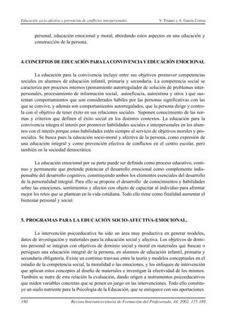 Educación socio-afectiva y prevención de conflictos interpersonales            V. Trianes y A. García Correa



        personal, educación emocional y moral, abordando estos aspectos en una educación y
        construcción de la persona.



4. CONCEPTOS DE EDUCACIÓN PARA LA CONVIVENCIAY EDUCACIÓN EMOCIONAL

       La educación para la convivencia incluye entre sus objetivos promover competencias
sociales en alumnos de educación infantil, primaria y secundaria. La competencia social se
caracteriza por procesos internos (pensamiento autorregulador de solución de problemas inter-
personales, procesamiento de información social, autoeficacia, autoestima y otros ) que sus-
tentan comportamientos que son considerados hábiles por las personas significativas con las
que se convive, y además son comportamientos autorregulados, que la persona dirige y contro-
la con el objetivo de tener éxito en sus relaciones sociales. Suponen conocimiento de las nor-
mas y criterios que definen el éxito social en los distintos contextos. La educación para la
convivencia integra el interés por promover habilidades sociales e interpersonales en los alum-
nos con el interés porque estas habilidades estén siempre al servicio de objetivos morales y pro-
sociales. Se busca pues la educación socio-moral y afectiva de la persona, como expresión de
una educación integral y como prevención efectiva de conflictos en el centro escolar, pero
también en la sociedad democrática.

       La educación emocional por su parte puede ser definida como proceso educativo, conti-
nuo y permanente que pretende potenciar el desarrollo emocional como complemento indis-
pensable del desarrollo cognitivo, constituyendo ambos los elementos esenciales del desarrollo
de la personalidad integral. Para ello se propone el desarrollo de conocimientos y habilidades
sobre las emociones, sentimientos y afectos con objeto de capacitar al individuo para afrontar
mejor los retos que se plantean en la vida cotidiana. Todo ello tiene como finalidad aumentar el
bienestar personal y social.



5. PROGRAMAS PARA LA EDUCACIÓN SOCIO-AFECTIVA-EMOCIONAL.

       La intervención psicoeducativa ha sido un área muy productiva en generar modelos,
datos de investigación y materiales para la educación social y afectiva. Los objetivos de domi-
nio personal se integran con objetivos de dominio social y moral en materiales que buscan o
persiguen una educación integral de la persona, en alumnos de educación infantil, primaria y
secundaria obligatoria. Existe un continuo trasvase entre la teoría y modelos conceptuales en el
estudio de la competencia social, la moralidad o las emociones, y los enfoques de intervención
que aplican estos conceptos al diseño de materiales e investigan la efectividad de los mismos.
También se nutre de esta relación la evaluación, dando origen a instrumentos psicoeducativos
que miden variables concretas que se ponen en juego en las intervenciones. Todo ello constitu-
ye un suelo nutriente para la Psicología de la Educación, que se enriquece con sus aportaciones.

180                            Revista Interuniversitaria de Formación del Profesorado, 44, 2002, 175-189
 